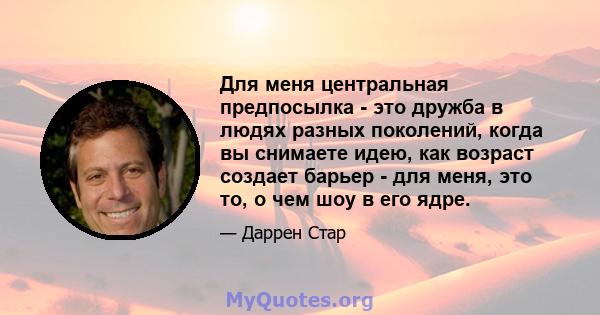 Для меня центральная предпосылка - это дружба в людях разных поколений, когда вы снимаете идею, как возраст создает барьер - для меня, это то, о чем шоу в его ядре.