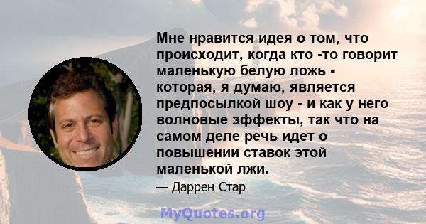 Мне нравится идея о том, что происходит, когда кто -то говорит маленькую белую ложь - которая, я думаю, является предпосылкой шоу - и как у него волновые эффекты, так что на самом деле речь идет о повышении ставок этой