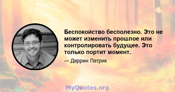 Беспокойство бесполезно. Это не может изменить прошлое или контролировать будущее. Это только портит момент.