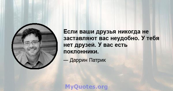 Если ваши друзья никогда не заставляют вас неудобно. У тебя нет друзей. У вас есть поклонники.