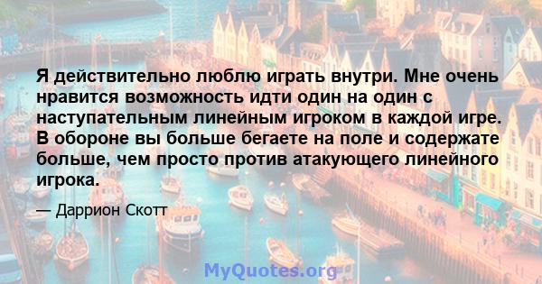 Я действительно люблю играть внутри. Мне очень нравится возможность идти один на один с наступательным линейным игроком в каждой игре. В обороне вы больше бегаете на поле и содержате больше, чем просто против атакующего 