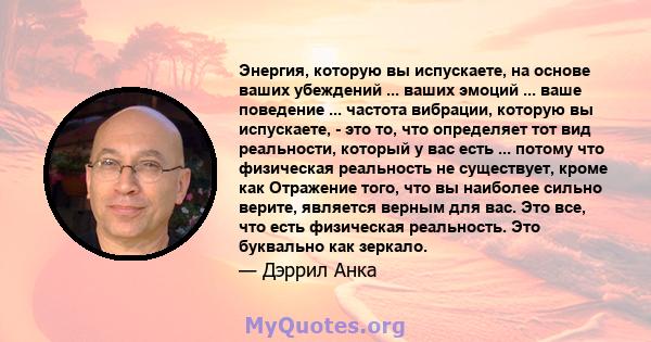 Энергия, которую вы испускаете, на основе ваших убеждений ... ваших эмоций ... ваше поведение ... частота вибрации, которую вы испускаете, - это то, что определяет тот вид реальности, который у вас есть ... потому что