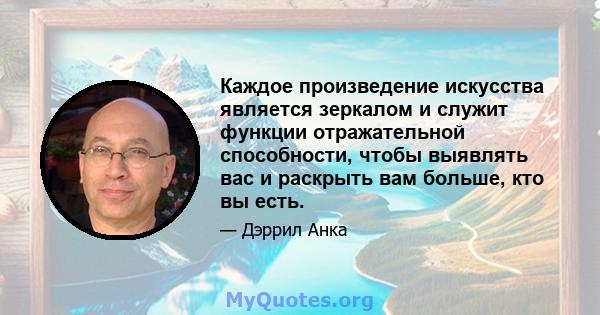 Каждое произведение искусства является зеркалом и служит функции отражательной способности, чтобы выявлять вас и раскрыть вам больше, кто вы есть.