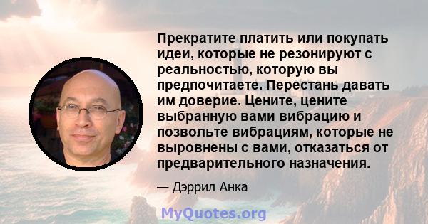 Прекратите платить или покупать идеи, которые не резонируют с реальностью, которую вы предпочитаете. Перестань давать им доверие. Цените, цените выбранную вами вибрацию и позвольте вибрациям, которые не выровнены с