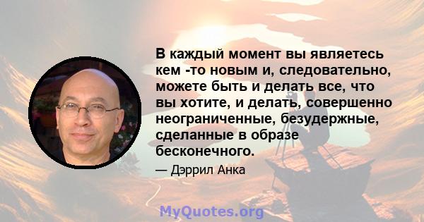 В каждый момент вы являетесь кем -то новым и, следовательно, можете быть и делать все, что вы хотите, и делать, совершенно неограниченные, безудержные, сделанные в образе бесконечного.