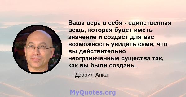 Ваша вера в себя - единственная вещь, которая будет иметь значение и создаст для вас возможность увидеть сами, что вы действительно неограниченные существа так, как вы были созданы.