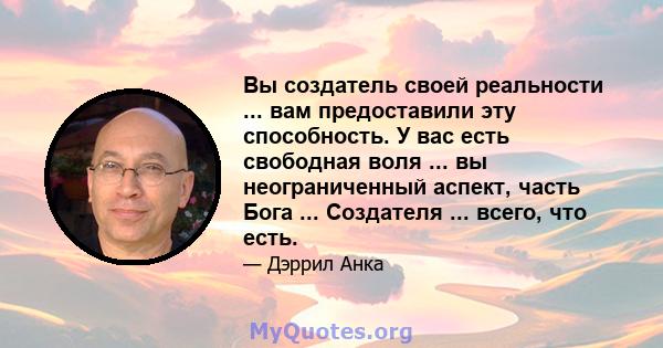 Вы создатель своей реальности ... вам предоставили эту способность. У вас есть свободная воля ... вы неограниченный аспект, часть Бога ... Создателя ... всего, что есть.