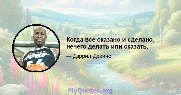 Когда все сказано и сделано, нечего делать или сказать.