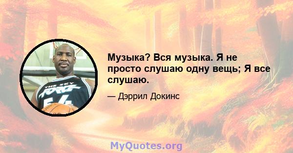 Музыка? Вся музыка. Я не просто слушаю одну вещь; Я все слушаю.