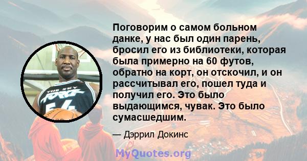 Поговорим о самом больном данке, у нас был один парень, бросил его из библиотеки, которая была примерно на 60 футов, обратно на корт, он отскочил, и он рассчитывал его, пошел туда и получил его. Это было выдающимся,