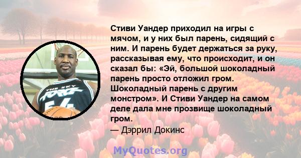 Стиви Уандер приходил на игры с мячом, и у них был парень, сидящий с ним. И парень будет держаться за руку, рассказывая ему, что происходит, и он сказал бы: «Эй, большой шоколадный парень просто отложил гром. Шоколадный 