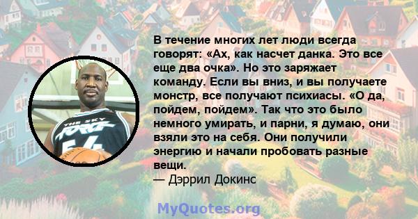 В течение многих лет люди всегда говорят: «Ах, как насчет данка. Это все еще два очка». Но это заряжает команду. Если вы вниз, и вы получаете монстр, все получают психиасы. «О да, пойдем, пойдем». Так что это было