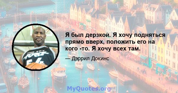 Я был дерзкой. Я хочу подняться прямо вверх, положить его на кого -то. Я хочу всех там.