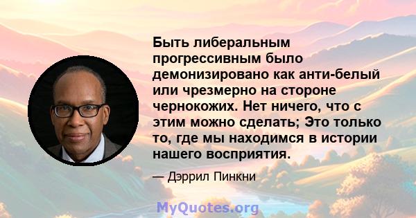 Быть либеральным прогрессивным было демонизировано как анти-белый или чрезмерно на стороне чернокожих. Нет ничего, что с этим можно сделать; Это только то, где мы находимся в истории нашего восприятия.