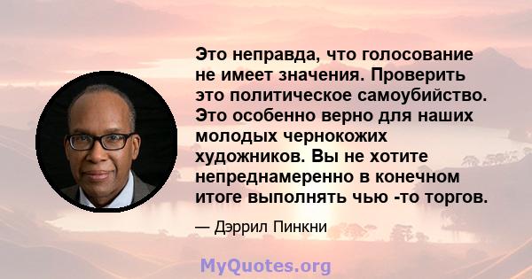 Это неправда, что голосование не имеет значения. Проверить это политическое самоубийство. Это особенно верно для наших молодых чернокожих художников. Вы не хотите непреднамеренно в конечном итоге выполнять чью -то