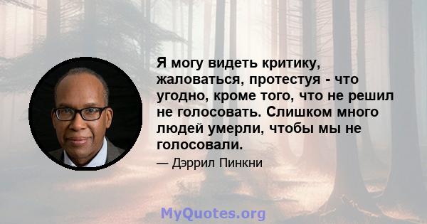 Я могу видеть критику, жаловаться, протестуя - что угодно, кроме того, что не решил не голосовать. Слишком много людей умерли, чтобы мы не голосовали.