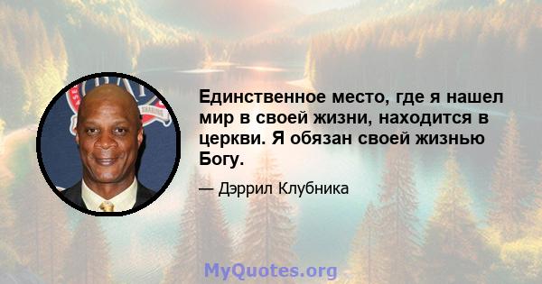 Единственное место, где я нашел мир в своей жизни, находится в церкви. Я обязан своей жизнью Богу.