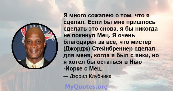 Я много сожалею о том, что я сделал. Если бы мне пришлось сделать это снова, я бы никогда не покинул Мец. Я очень благодарен за все, что мистер (Джордж) Стейнбреннер сделал для меня, когда я был с янки, но я хотел бы