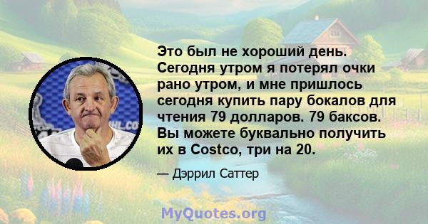 Это был не хороший день. Сегодня утром я потерял очки рано утром, и мне пришлось сегодня купить пару бокалов для чтения 79 долларов. 79 баксов. Вы можете буквально получить их в Costco, три на 20.