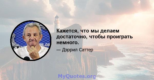 Кажется, что мы делаем достаточно, чтобы проиграть немного.