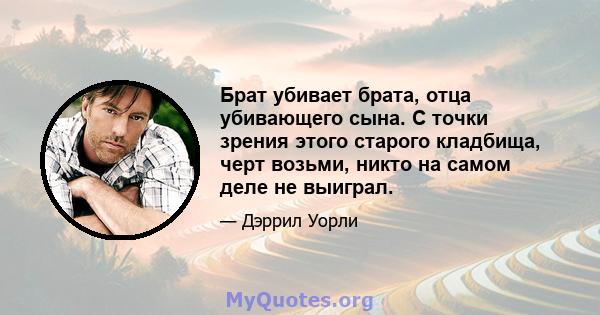 Брат убивает брата, отца убивающего сына. С точки зрения этого старого кладбища, черт возьми, никто на самом деле не выиграл.