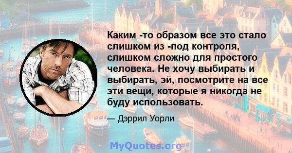 Каким -то образом все это стало слишком из -под контроля, слишком сложно для простого человека. Не хочу выбирать и выбирать, эй, посмотрите на все эти вещи, которые я никогда не буду использовать.