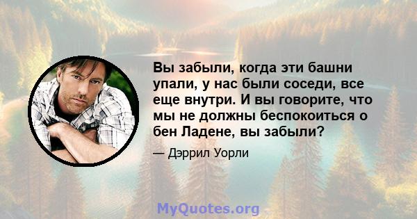 Вы забыли, когда эти башни упали, у нас были соседи, все еще внутри. И вы говорите, что мы не должны беспокоиться о бен Ладене, вы забыли?