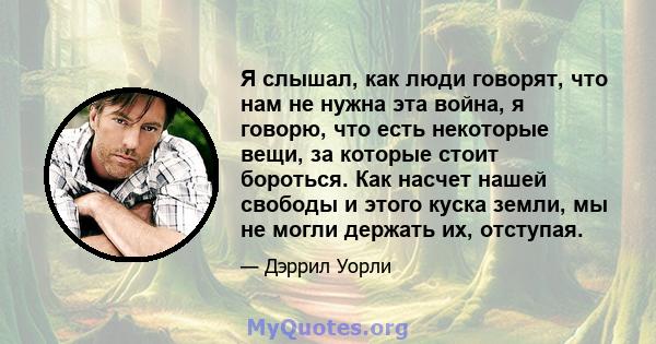 Я слышал, как люди говорят, что нам не нужна эта война, я говорю, что есть некоторые вещи, за которые стоит бороться. Как насчет нашей свободы и этого куска земли, мы не могли держать их, отступая.