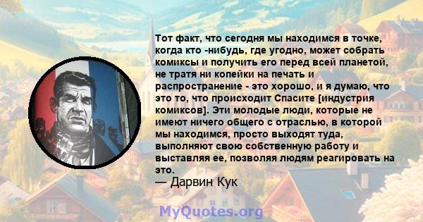 Тот факт, что сегодня мы находимся в точке, когда кто -нибудь, где угодно, может собрать комиксы и получить его перед всей планетой, не тратя ни копейки на печать и распространение - это хорошо, и я думаю, что это то,