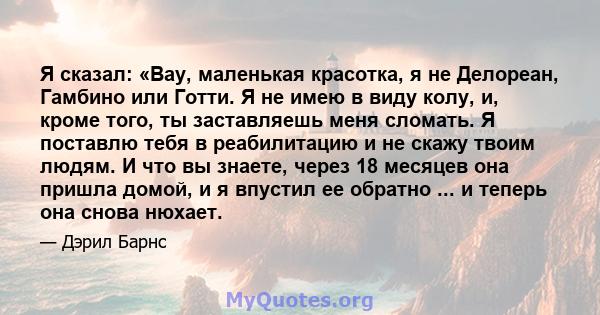 Я сказал: «Вау, маленькая красотка, я не Делореан, Гамбино или Готти. Я не имею в виду колу, и, кроме того, ты заставляешь меня сломать. Я поставлю тебя в реабилитацию и не скажу твоим людям. И что вы знаете, через 18