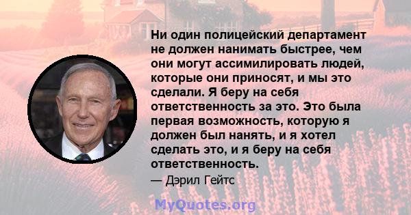 Ни один полицейский департамент не должен нанимать быстрее, чем они могут ассимилировать людей, которые они приносят, и мы это сделали. Я беру на себя ответственность за это. Это была первая возможность, которую я