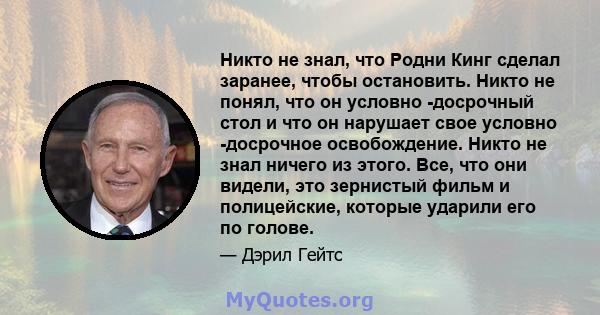 Никто не знал, что Родни Кинг сделал заранее, чтобы остановить. Никто не понял, что он условно -досрочный стол и что он нарушает свое условно -досрочное освобождение. Никто не знал ничего из этого. Все, что они видели,