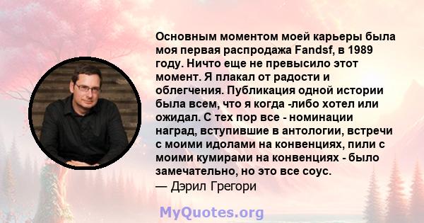 Основным моментом моей карьеры была моя первая распродажа Fandsf, в 1989 году. Ничто еще не превысило этот момент. Я плакал от радости и облегчения. Публикация одной истории была всем, что я когда -либо хотел или