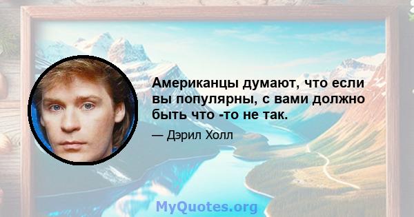 Американцы думают, что если вы популярны, с вами должно быть что -то не так.