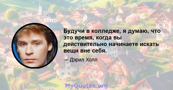 Будучи в колледже, я думаю, что это время, когда вы действительно начинаете искать вещи вне себя.