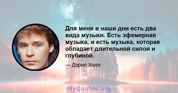 Для меня в наши дни есть два вида музыки. Есть эфемерная музыка, и есть музыка, которая обладает длительной силой и глубиной.