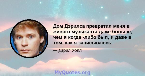 Дом Дэрилса превратил меня в живого музыканта даже больше, чем я когда -либо был, и даже в том, как я записываюсь.