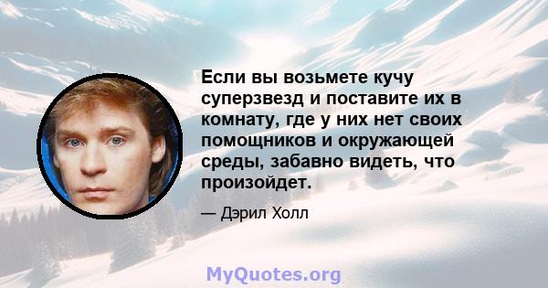 Если вы возьмете кучу суперзвезд и поставите их в комнату, где у них нет своих помощников и окружающей среды, забавно видеть, что произойдет.