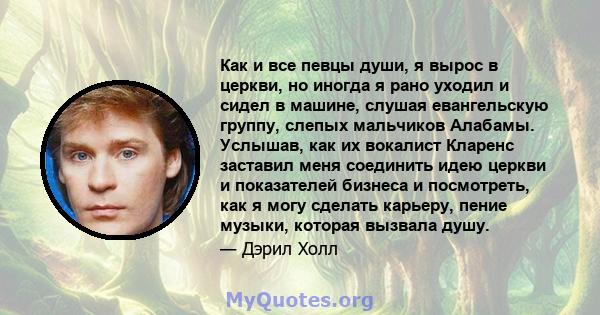 Как и все певцы души, я вырос в церкви, но иногда я рано уходил и сидел в машине, слушая евангельскую группу, слепых мальчиков Алабамы. Услышав, как их вокалист Кларенс заставил меня соединить идею церкви и показателей