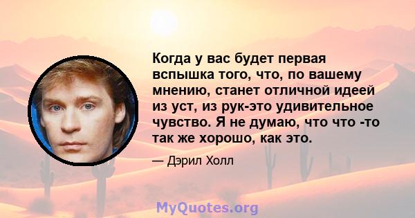 Когда у вас будет первая вспышка того, что, по вашему мнению, станет отличной идеей из уст, из рук-это удивительное чувство. Я не думаю, что что -то так же хорошо, как это.