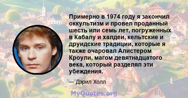 Примерно в 1974 году я закончил оккультизм и провел проданный шесть или семь лет, погруженных в Кабалу и халдеи, кельтские и друидские традиции, которые я также очаровал Алистером Кроули, магом девятнадцатого века,