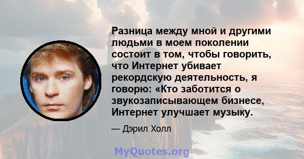 Разница между мной и другими людьми в моем поколении состоит в том, чтобы говорить, что Интернет убивает рекордскую деятельность, я говорю: «Кто заботится о звукозаписывающем бизнесе, Интернет улучшает музыку.