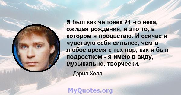 Я был как человек 21 -го века, ожидая рождения, и это то, в котором я процветаю. И сейчас я чувствую себя сильнее, чем в любое время с тех пор, как я был подростком - я имею в виду, музыкально, творчески.