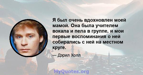 Я был очень вдохновлен моей мамой. Она была учителем вокала и пела в группе, и мои первые воспоминания о ней собирались с ней на местном круге.