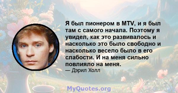 Я был пионером в MTV, и я был там с самого начала. Поэтому я увидел, как это развивалось и насколько это было свободно и насколько весело было в его слабости. И на меня сильно повлияло на меня.