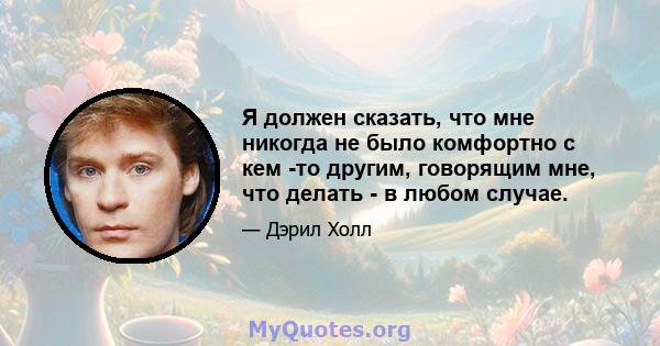 Я должен сказать, что мне никогда не было комфортно с кем -то другим, говорящим мне, что делать - в любом случае.