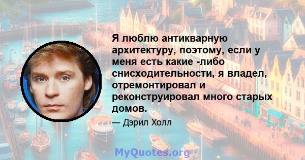 Я люблю антикварную архитектуру, поэтому, если у меня есть какие -либо снисходительности, я владел, отремонтировал и реконструировал много старых домов.