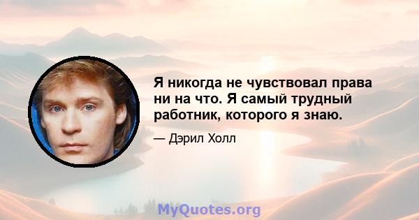 Я никогда не чувствовал права ни на что. Я самый трудный работник, которого я знаю.