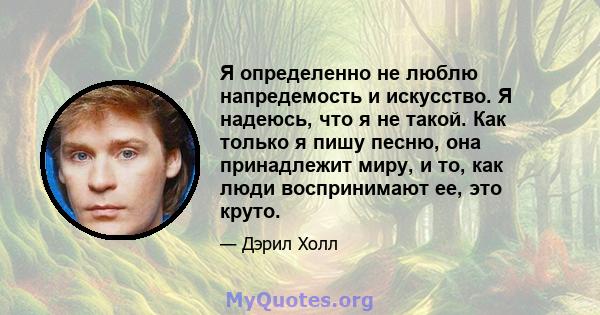 Я определенно не люблю напредемость и искусство. Я надеюсь, что я не такой. Как только я пишу песню, она принадлежит миру, и то, как люди воспринимают ее, это круто.