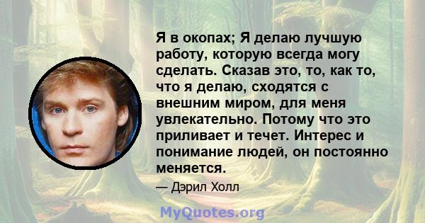 Я в окопах; Я делаю лучшую работу, которую всегда могу сделать. Сказав это, то, как то, что я делаю, сходятся с внешним миром, для меня увлекательно. Потому что это приливает и течет. Интерес и понимание людей, он